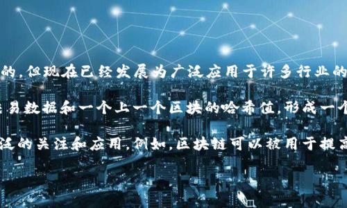区块链是一种分布式账本技术，旨在通过去中心化和加密方法来确保数据的安全与完整。它最初是作为比特币的基础技术出现的，但现在已经发展为广泛应用于许多行业的创新技术。区块链通过将数据以区块的形式存储在链上的方式来构建一个不可篡改的、透明的和安全的记录系统。

区块链的基本组成部分包括块（Block）、链（Chain）、节点（Node）和共识机制（Consensus Mechanism）。每个区块中包含一组交易数据和一个上一个区块的哈希值，形成一个线性链条。这种结构确保了数据的安全性，因为任何对已记录数据的更改都会影响到其后续所有区块的哈希，因而容易被发现。

区块链的特点包括去中心化、不可篡改、透明性和安全性，这使得它在金融、供应链管理、物联网、医疗、智能合约等领域得到了广泛的关注和应用。例如，区块链可以被用于提高支付系统的效率、确保商品的真实性、管理身份验证等。

总结来说，区块链是一项具有颠覆性潜力的技术，正在改变我们记录和交换信息的方式。