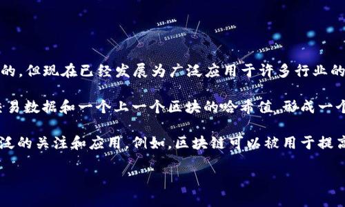 区块链是一种分布式账本技术，旨在通过去中心化和加密方法来确保数据的安全与完整。它最初是作为比特币的基础技术出现的，但现在已经发展为广泛应用于许多行业的创新技术。区块链通过将数据以区块的形式存储在链上的方式来构建一个不可篡改的、透明的和安全的记录系统。

区块链的基本组成部分包括块（Block）、链（Chain）、节点（Node）和共识机制（Consensus Mechanism）。每个区块中包含一组交易数据和一个上一个区块的哈希值，形成一个线性链条。这种结构确保了数据的安全性，因为任何对已记录数据的更改都会影响到其后续所有区块的哈希，因而容易被发现。

区块链的特点包括去中心化、不可篡改、透明性和安全性，这使得它在金融、供应链管理、物联网、医疗、智能合约等领域得到了广泛的关注和应用。例如，区块链可以被用于提高支付系统的效率、确保商品的真实性、管理身份验证等。

总结来说，区块链是一项具有颠覆性潜力的技术，正在改变我们记录和交换信息的方式。